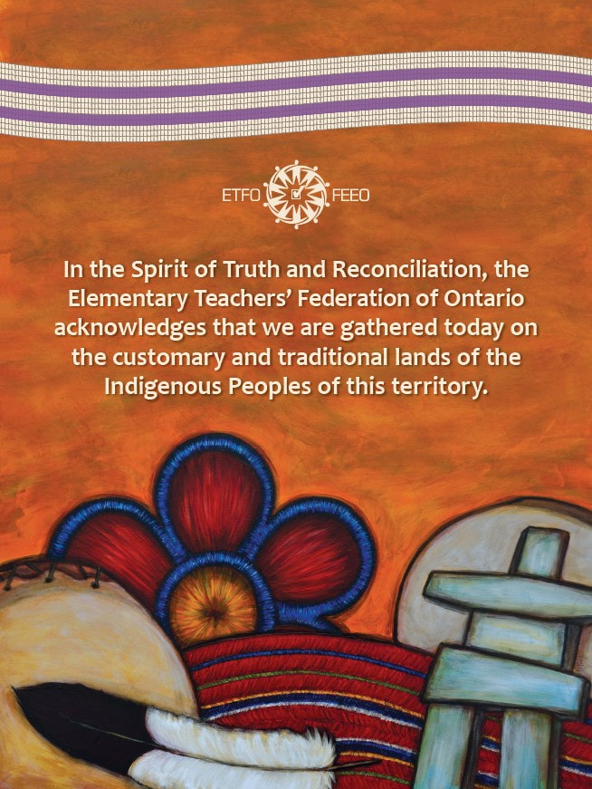 In the Spirit of Truth and Reconciliation, the Elementary Teachers' Federation of Ontairo acknowledges that we are gathered today on the customary and traditional lands of the Indigenous Peoples of this territory